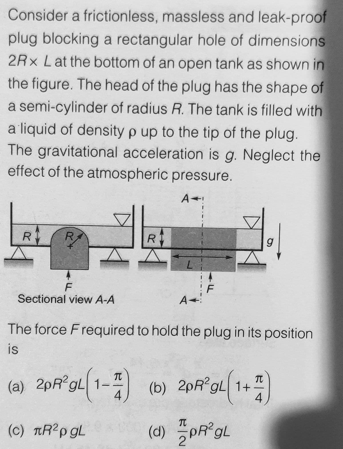 Consider a frictionless, massless and leak-proof
plug blocking a rectangular hole of dimensions
2Rx Lat the bottom of an open tank as shown in
the figure. The head of the plug has the shape of
a semi-cylinder of radius R. The tank is filled with
a liquid of density p up to the tip of the plug.
The gravitational acceleration is g. Neglect the
effect of the atmospheric pressure.
R
R
g
F
Sectional view A-A
A
The force F required to hold the plug in its position
is
(a) 2pR gL 1- (b) 2pR gL 1+
4
4
TC
(c) TR?p gL
(d)
PR gL
