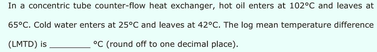 In a concentric tube counter-flow heat exchanger, hot oil enters at 102°C and leaves at
65°C. Cold water enters at 25°C and leaves at 42°C. The log mean temperature difference
(LMTD) is
°C (round off to one decimal place).
