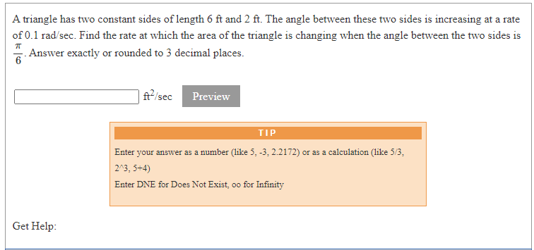 A triangle has two constant sides of length 6 ft and 2 ft. The angle between these two sides is increasing at a rate
of 0.1 rad/sec. Find the rate at which the area of the triangle is changing when the angle between the two sides is
Answer exactly or rounded to 3 decimal places.
6
| ft²/sec
Preview
TIP
Enter your answer as a number (like 5, -3, 2.2172) or as a calculation (like 5/3,
203, 5+4)
Enter DNE for Does Not Exist, oo for Infinity
Get Help:
