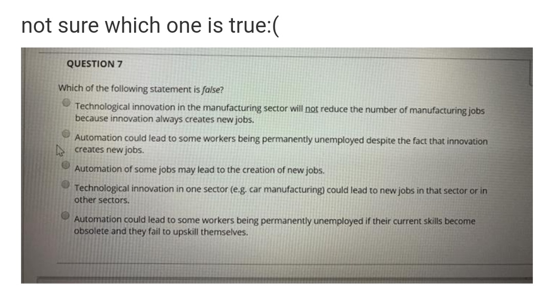 not sure which one is true:(
QUESTION 7
Which of the following statement is false?
Technological innovation in the manufacturing sector will not reduce the number of manufacturing jobs
because innovation always creates new jobs.
Automation could lead to some workers being permanently unemployed despite the fact that innovation
S creates new jobs.
Automation of some jobs may lead to the creation of new jobs.
Technological innovation in one sector (e.g. car manufacturing) could lead to new jobs in that sector or in
other sectors.
Automation could lead to some workers being permanently unemployed if their current skills become
obsolete and they fail to upskill themselves.

