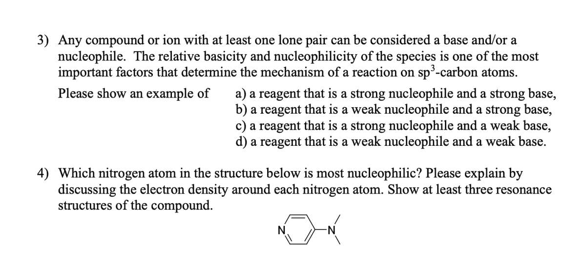 3) Any compound or ion with at least one lone pair can be considered a base and/or a
nucleophile. The relative basicity and nucleophilicity of the species is one of the most
important factors that determine the mechanism of a reaction on sp³-carbon atoms.
Please show an example of
a) a reagent that is a strong nucleophile and a strong base,
b) a reagent that is a weak nucleophile and a strong base,
c) a reagent that is a strong nucleophile and a weak base,
d) a reagent that is a weak nucleophile and a weak base.
Which nitrogen atom in the structure below is most nucleophilic? Please explain by
discussing the electron density around each nitrogen atom. Show at least three resonance
structures of the compound.
N.