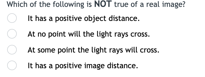Which of the following is NOT true of a real image?
It has a positive object distance.
At no point will the light rays cross.
At some point the light rays will cross.
It has a positive image distance.
