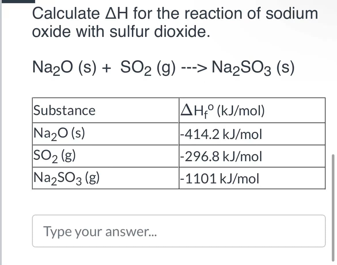 Calculate AH for the reaction of sodium
oxide with sulfur dioxide.
Na20 (s) + SO2 (g) ---> Na2SO3 (s)
Substance
AH,° (kJ/mol)
Na20 (s)
so2 (3)
Na2SO3 (g)
|-414.2 kJ/mol
|-296.8 kJ/mol
-1101 kJ/mol
Type your answer..
