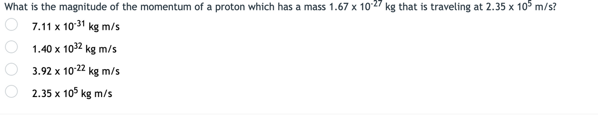 What is the magnitude of the momentum of a proton which has a mass 1.67 x 10-27 kg that is traveling at 2.35 x 10° m/s?
7.11 x
10-31
kg m/s
1.40 x 1032 kg m/s
3.92 x 10 22 kg m/s
2.35 x 10° kg m/s
