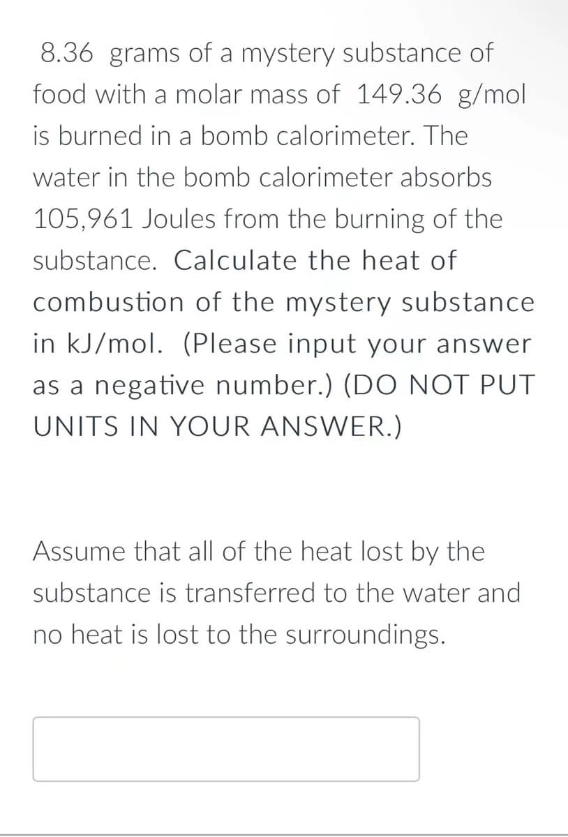 8.36 grams of a mystery substance of
food with a molar mass of 149.36 g/mol
is burned in a bomb calorimeter. The
water in the bomb calorimeter absorbs
105,961 Joules from the burning of the
substance. Calculate the heat of
combustion of the mystery substance
in kJ/mol. (Please input your answer
as a negative number.) (DO NOT PUT
UNITS IN YOUR ANSWER.)
Assume that all of the heat lost by the
substance is transferred to the water and
no heat is lost to the surroundings.
