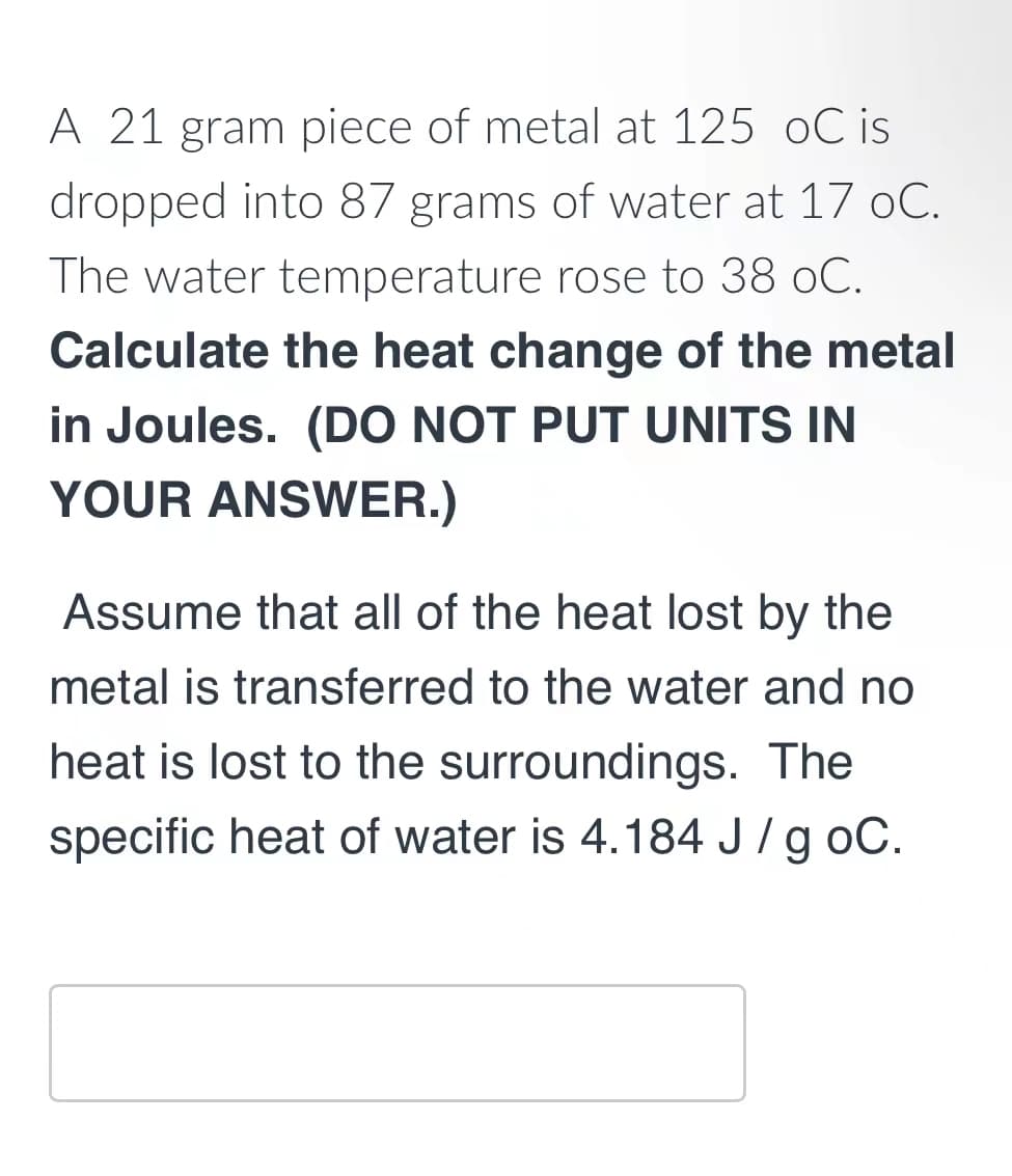 A 21 gram piece of metal at 125 oC is
dropped into 87 grams of water at 17 oC.
The water temperature rose to 38 oC.
Calculate the heat change of the metal
in Joules. (DO NOT PUT UNITS IN
YOUR ANSWER.)
Assume that all of the heat lost by the
metal is transferred to the water and no
heat is lost to the surroundings. The
specific heat of water is 4.184 J/g oC.
