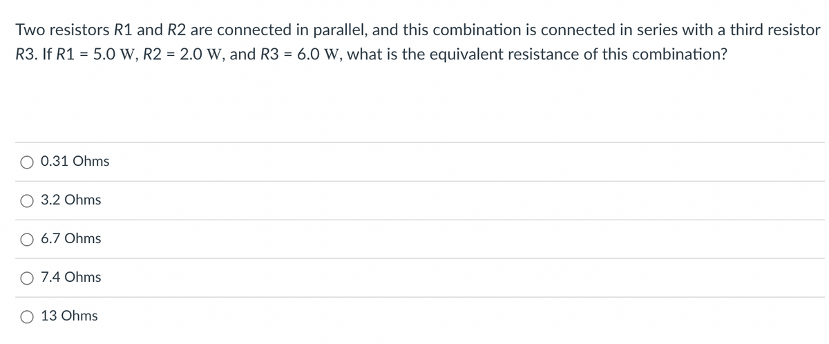 Two resistors R1 and R2 are connected in parallel, and this combination is connected in series with a third resistor
R3. If R1 = 5.0 W, R2 = 2.0 W, and R3 = 6.0 W, what is the equivalent resistance of this combination?
0.31 Ohms
3.2 Ohms
6.7 Ohms
O 7.4 Ohms
O 13 Ohms
