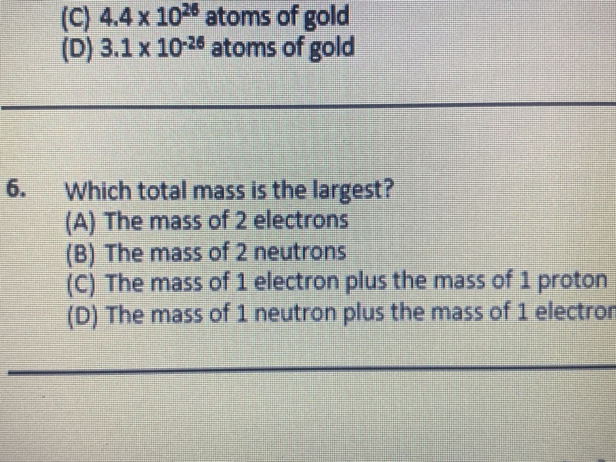 (C) 4.4 x 10 atoms of gold
(D) 3.1x 102 atoms of gold
6.
Which total mass is the largest?
(A) The mass of 2 electrons
(B) The mass of 2 neutrons
(C) The mass of 1 electron plus the mass of 1 proton
(D) The mass of 1 neutron plus the mass of 1 electron
