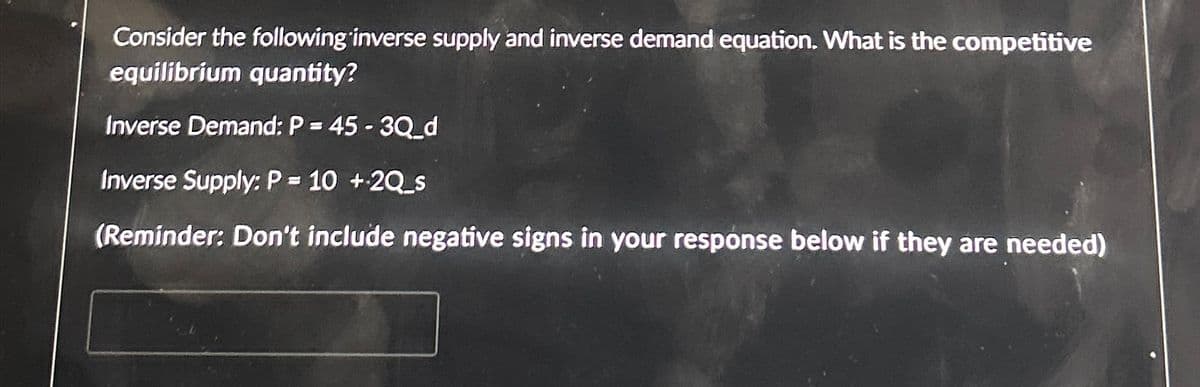 Consider the following inverse supply and inverse demand equation. What is the competitive
equilibrium quantity?
Inverse Demand: P = 45-3Q_d
Inverse Supply: P = 10 +2Q_s
(Reminder: Don't include negative signs in your response below if they are needed)