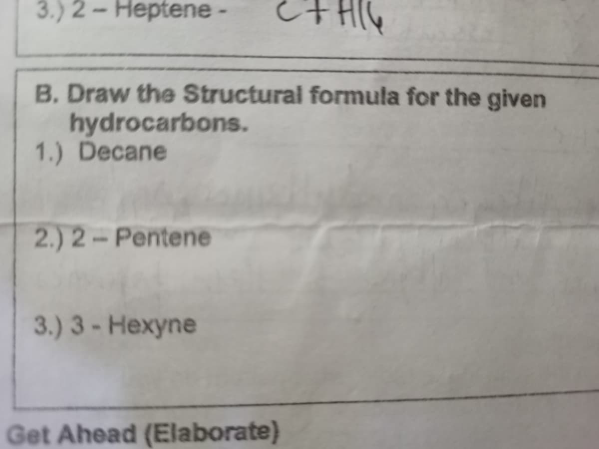 3.) 2 – Heptene-
B. Draw the Structural formula for the given
hydrocarbons.
1.) Decane
2.) 2-Pentene
3.) 3- Hexyne
Get Ahead (Elaborate)
