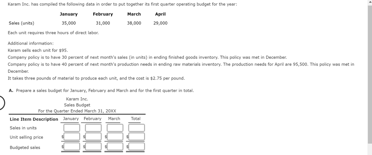 Karam Inc. has compiled the following data in order to put together its first quarter operating budget for the year:
February
March
31,000
38,000
January
35,000
Sales (units)
Each unit requires three hours of direct labor.
Additional information:
Karam sells each unit for $95.
Company policy is to have 30 percent of next month's sales (in units) in ending finished goods inventory. This policy was met in December.
Company policy is to have 40 percent of next month's production needs in ending raw materials inventory. The production needs for April are 95,500. This policy was met in
December.
It takes three pounds of material to produce each unit, and the cost is $2.75 per pound.
A. Prepare a sales budget for January, February and March and for the first quarter in total.
Karam Inc.
Sales Budget
For the Quarter Ended March 31, 20XX
Line Item Description January February March
Sales in units
Unit selling price
Budgeted sales
April
29,000
Total
8888