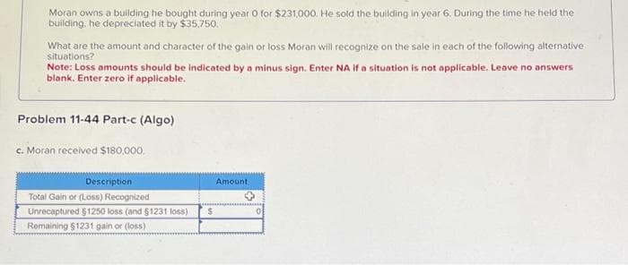 Moran owns a building he bought during year 0 for $231,000. He sold the building in year 6. During the time he held the
building, he depreciated it by $35,750.
What are the amount and character of the gain or loss Moran will recognize on the sale in each of the following alternative
situations?
Note: Loss amounts should be indicated by a minus sign. Enter NA if a situation is not applicable. Leave no answers
blank. Enter zero if applicable.
Problem 11-44 Part-c (Algo)
c. Moran received $180,000.
Description
Total Gain or (Loss) Recognized
Unrecaptured $1250 loss (and $1231 loss)
Remaining $1231 gain or (loss)
$
Amount.
0