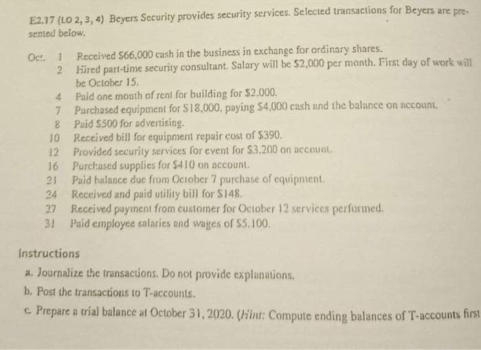 E2.17 (LO 2, 3, 4) Beyers Security provides security services. Selected transactions for Beyers are pre-
sented below.
Oct. 1 Received $66,000 cash in the business in exchange for ordinary shares.
2
4
7
8
10
12
16
21
24
27
31
Hired part-time security consultant. Salary will be $2,000 per month. First day of work will
be October 15.
Paid one mouth of rent for building for $2.000.
Purchased equipment for $18,000, paying $4,000 cash and the balance on account.
Paid $500 for advertising.
Received bill for equipment repair cost of $390.
Provided security services for event for $3.200 on account.
Purchased supplies for $410 on account.
Paid balance due from October 7 purchase of equipment.
Received and paid utility bill for $148.
Received payment from customer for October 12 services performed.
Paid employee salaries and wages of $5.100.
Instructions
a. Journalize the transactions. Do not provide explanations.
b. Post the transactions to T-accounts.
c. Prepare a trial balance at October 31, 2020. (Hint: Compute ending balances of T-accounts first