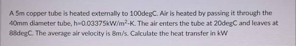 A 5m copper tube is heated externally to 100degC. Air is heated by passing it through the
40mm diameter tube, h=0.03375kW/m²-K. The air enters the tube at 20degC and leaves at
88degC. The average air velocity is 8m/s. Calculate the heat transfer in kW