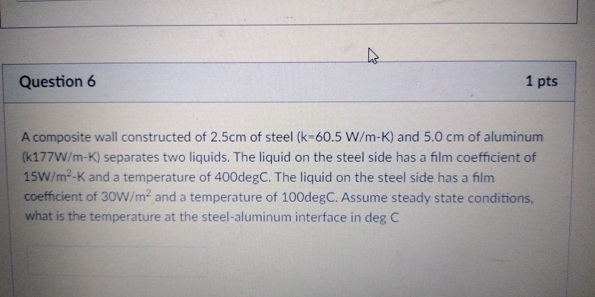 Question 6
1 pts
A composite wall constructed of 2.5cm of steel (k-60.5 W/m-K) and 5.0 cm of aluminum
(k177W/m-K) separates two liquids. The liquid on the steel side has a film coefficient of
15W/m²-K and a temperature of 400degC. The liquid on the steel side has a film
coefficient of 30W/m² and a temperature of 100degC. Assume steady state conditions,
what is the temperature at the steel-aluminum interface in deg C