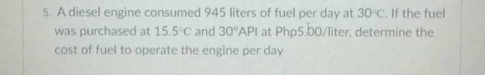 5. A diesel engine consumed 945 liters of fuel per day at 30°C. If the fuel
was purchased at 15.5°C and 30°API at Php5.00/liter, determine the
cost of fuel to operate the engine per day