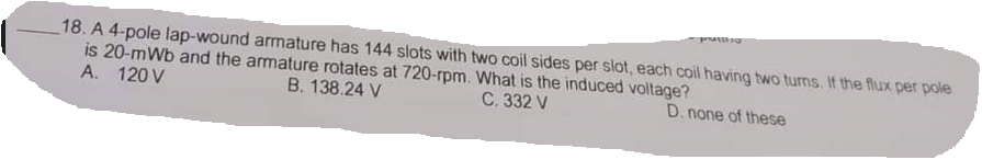 18. A 4-pole lap-wound armature has 144 slots with two coil sides per slot, each coil having two turns. If the flux per pole
is 20-mWb and the armature rotates at 720-rpm. What is the induced voltage?
B. 138.24 V
C. 332 V
D. none of these
A. 120 V
pruttha