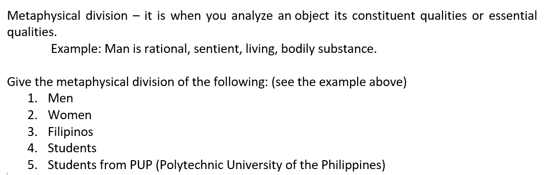 Metaphysical division - it is when you analyze an object its constituent qualities or essential
qualities.
Example: Man is rational, sentient, living, bodily substance.
Give the metaphysical division of the following: (see the example above)
1. Men
2. Women
3. Filipinos
4. Students
5. Students from PUP (Polytechnic University of the Philippines)