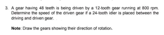 3. A gear having 48 teeth is being driven by a 12-tooth gear running at 800 rpm.
Determine the speed of the driven gear if a 24-tooth idler is placed between the
driving and driven gear.
Note: Draw the gears showing their direction of rotation.