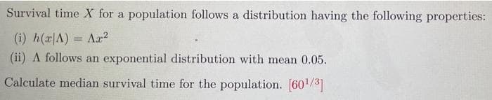 Survival time X for a population follows a distribution having the following properties:
(i) h(a|A) = Aa?
(ii) A follows an exponential distribution with mean 0.05.
%3D
Calculate median survival time for the population. [60/3]
