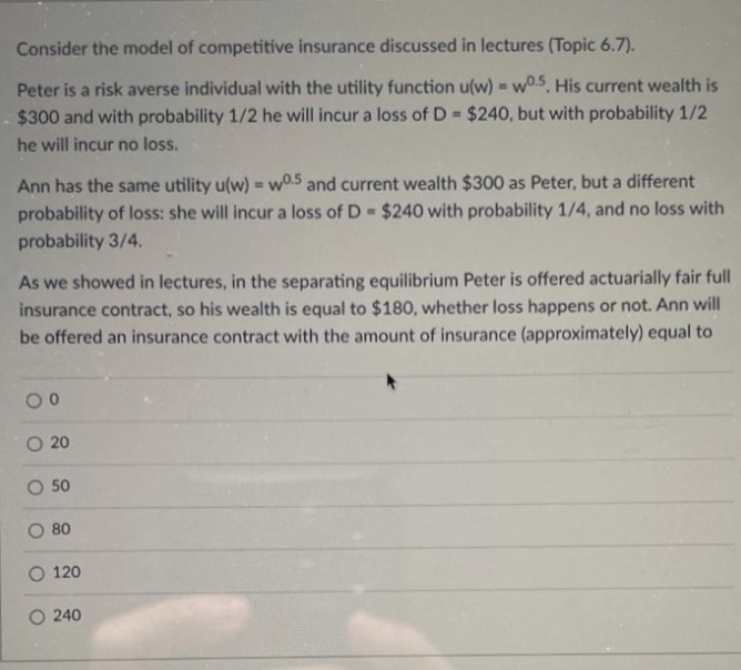 Consider the model of competitive insurance discussed in lectures (Topic 6.7).
Peter is a risk averse individual with the utility function u(w) = w0.5. His current wealth is
$300 and with probability 1/2 he will incur a loss of D= $240, but with probability 1/2
he will incur no loss.
Ann has the same utility u(w) = w0.5 and current wealth $300 as Peter, but a different
probability of loss: she will incur a loss of D= $240 with probability 1/4, and no loss with
probability 3/4.
As we showed in lectures, in the separating equilibrium Peter is offered actuarially fair full
insurance contract, so his wealth is equal to $180, whether loss happens or not. Ann will
be offered an insurance contract with the amount of insurance (approximately) equal to
00
O 20
O 50
O 80
O 120
240