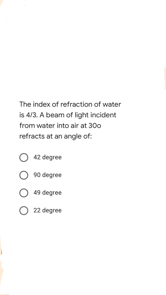 The index of refraction of water
is 4/3. A beam of light incident
from water into air at 30o
refracts at an angle of:
42 degree
90 degree
49 degree
22 degree

