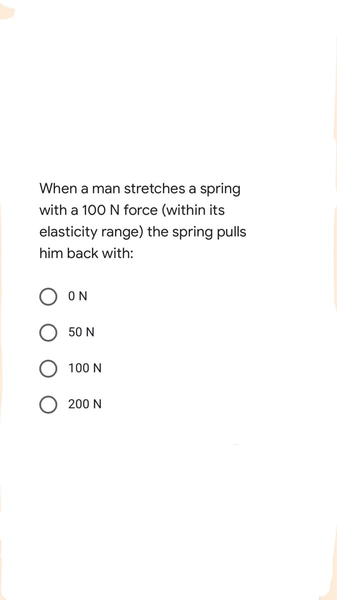 When a man stretches a spring
with a 100 N force (within its
elasticity range) the spring pulls
him back with:
ON
50 N
100 N
200 N

