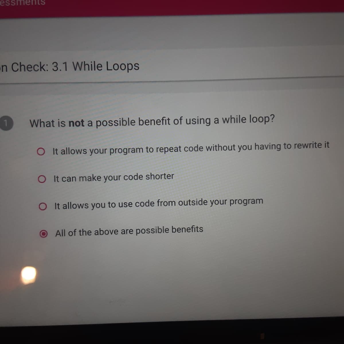 n Check: 3.1 While Loops
What is not a possible benefit of using a while loop?
O It allows your program to repeat code without you having to rewrite it
O It can make your code shorter
O It allows you to use code from outside your program
All of the above are possible benefits
