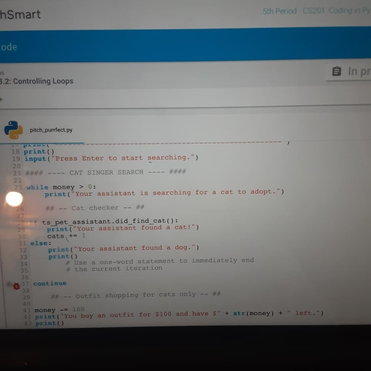 hSmart
5th Period CS201 Coding in Py
-ode
In pr
3.2: Controlling Loops
pitch_purrfect.py
18 print ()
19 input ("Press Enter to start searching.")
20
21 #### ---- CAT SINGER SEARCH
22
23 while money > 0:
####
print ("Your assistant is searching for a cat to adopt.")
26
27
28 if ts pet_assistant.did_find_cat():
29
30
31 else:
## -- Cat checker -- ##
print ("Your assistant found a cat!")
cats, += 1
32
33
34
print ("Your assistant found a dog.")
print ()
# Use a one-word statement to immediately end
# the current iteration
36
37 continue
38
39
-- ##
# # -- Outfit shopping for cats only
40
41 money -= 100
42 print ("You buy an outfit for $100 and have $" + str(money) +
43 print()
left.")
wwww.wN
