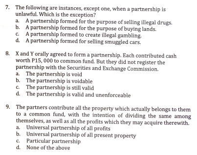 7. The following are instances, except one, when a partnership is
unlawful. Which is the exception?
a. A partnership formed for the purpose of selling illegal drugs.
b. A partnership formed for the purpose of buying lands.
c. A partnership formed to create illegal gambling.
d. A partnership formed for selling smuggled cars.
8. Xand Y orally agreed to form a partnership. Each contributed cash
worth P15, 000 to common fund. But they did not register the
partnership with the Securities and Exchange Commission.
a. The partnership is void
b. The partnership is voidable
c. The partnership is still valid
d. The partnership is valid and unenforceable
9. The partners contribute all the property which actually belongs to them
to a common fund, with the intention of dividing the same among
themselves, as well as all the profits which they may acquire therewith.
a. Universal partnership of all profits
b. Universal partnership of all present property
Particular partnership
d. None of the above
C.
