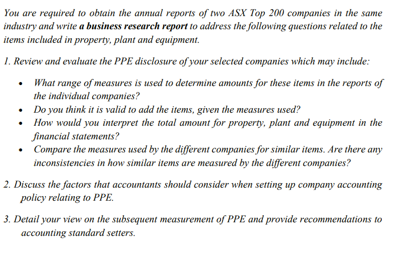 You are required to obtain the annual reports of two ASX Top 200 companies in the same
industry and write a business research report to address the following questions related to the
items included in property, plant and equipment.
1. Review and evaluate the PPE disclosure of your selected companies which may include:
What range of measures is used to determine amounts for these items in the reports of
the individual companies?
Do you think it is valid to add the items, given the measures used?
How would you interpret the total amount for property, plant and equipment in the
financial statements?
• Compare the measures used by the different companies for similar items. Are there any
inconsistencies in how similar items are measured by the different companies?
2. Discuss the factors that accountants should consider when setting up company accounting
policy relating to PPE.
3. Detail your view on the subsequent measurement of PPE and provide recommendations to
accounting standard setters.
