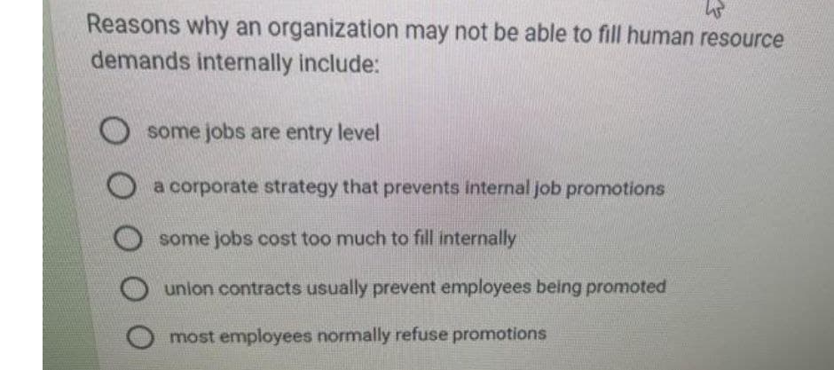 W
Reasons why an organization may not be able to fill human resource
demands internally include:
Osome jobs are entry level
O a corporate strategy that prevents internal job promotions
Osome jobs cost too much to fill internally
union contracts usually prevent employees being promoted
most employees normally refuse promotions