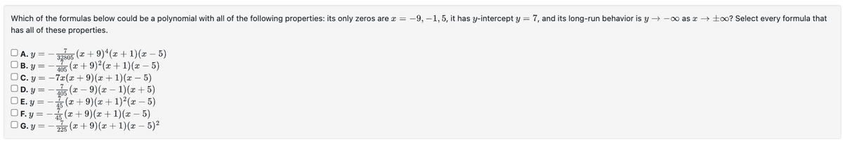 Which of the formulas below could be a polynomial with all of the following properties: its only zeros are x = -9, -1, 5, it has y-intercept y = 7, and its long-run behavior is y→→∞ as →∞? Select every formula that
has all of these properties.
00000
A. y =
B.y
C. y
0
405
−7x(x +9)(x+1)(x −5)
D. Y
405 (x − 9) (x − 1) (x + 5)
| E. y = (x + 9) (x + 1)²(x - 5)
OF. y
-(x +9)(x + 1)(x – 5)
225 (x + 9) (x + 1)(x − 5)²
−32305 (x + 9)¹(x + 1)(x − 5)
-(x + 9)² (x + 1) (x – 5)
G.y =