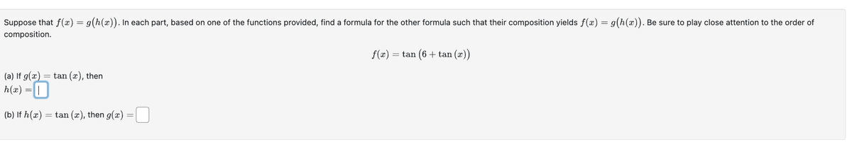 Suppose that f(x) = g(h(x)). In each part, based on one of the functions provided, find a formula for the other formula such that their composition yields f(x) = g(h(x)). Be sure to play close attention to the order of
composition.
(a) If g(x) = tan (x), then
h(x) = |
(b) If h(x) = tan (x), then g(x) -0
= tan (6 + tan (x))
f(x) =