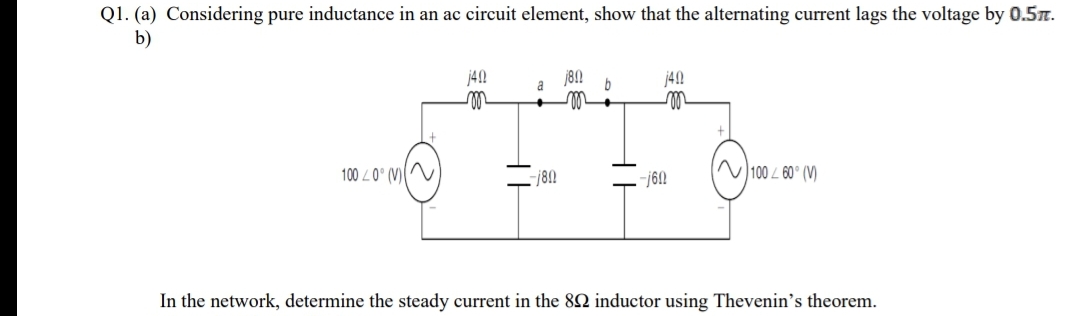 Q1. (a) Considering pure inductance in an ac circuit element, show that the alternating current lags the voltage by 0.5.
b)
j42
j8N
j42
a
100 L0° (V)
N 100 L 60° (V)
In the network, determine the steady current in the 82 inductor using Thevenin's theorem.

