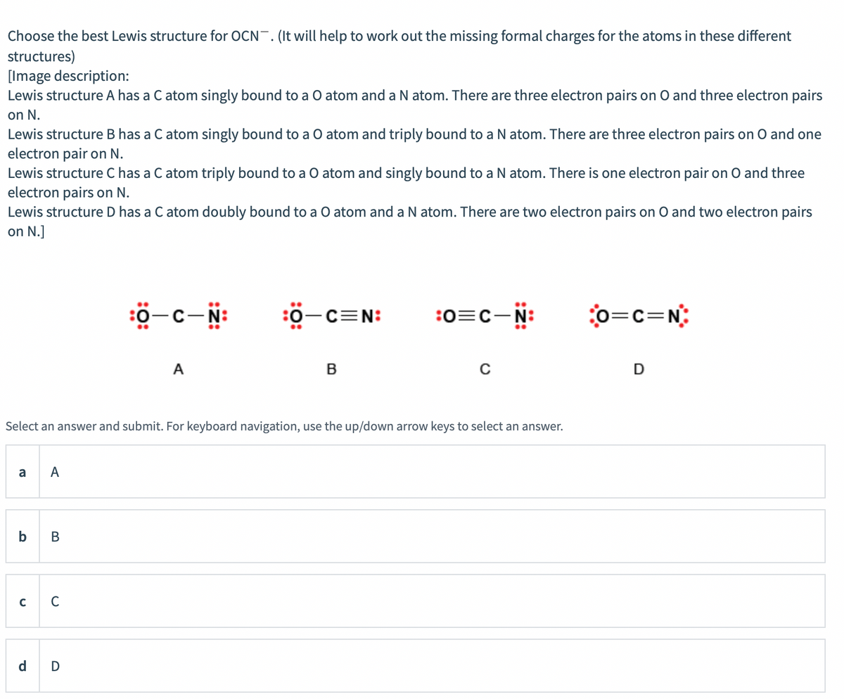 Choose the best Lewis structure for OCN. (It will help to work out the missing formal charges for the atoms in these different
structures)
[Image description:
Lewis structure A has a C atom singly bound to a O atom and a N atom. There are three electron pairs on O and three electron pairs
on N.
Lewis structure B has a C atom singly bound to a O atom and triply bound to a N atom. There are three electron pairs on O and one
electron pair on N.
Lewis structure C has a C atom triply bound to a O atom and singly bound to a N atom. There is one electron pair on O and three
electron pairs on N.
Lewis structure D has a C atom doubly bound to a O atom and a N atom. There are two electron pairs on O and two electron pairs
on N.]
:0-c-N:
:0-c=N:
:0=C-N:
o=c=N:
A
B
Select an answer and submit. For keyboard navigation, use the up/down arrow keys to select an answer.
a
b
В
C
C
d
D
