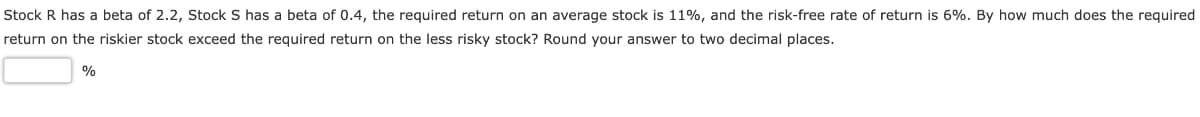 Stock R has a beta of 2.2, Stock S has a beta of 0.4, the required return on an average stock is 11%, and the risk-free rate of return is 6%. By how much does the required
return on the riskier stock exceed the required return on the less risky stock? Round your answer to two decimal places.
%