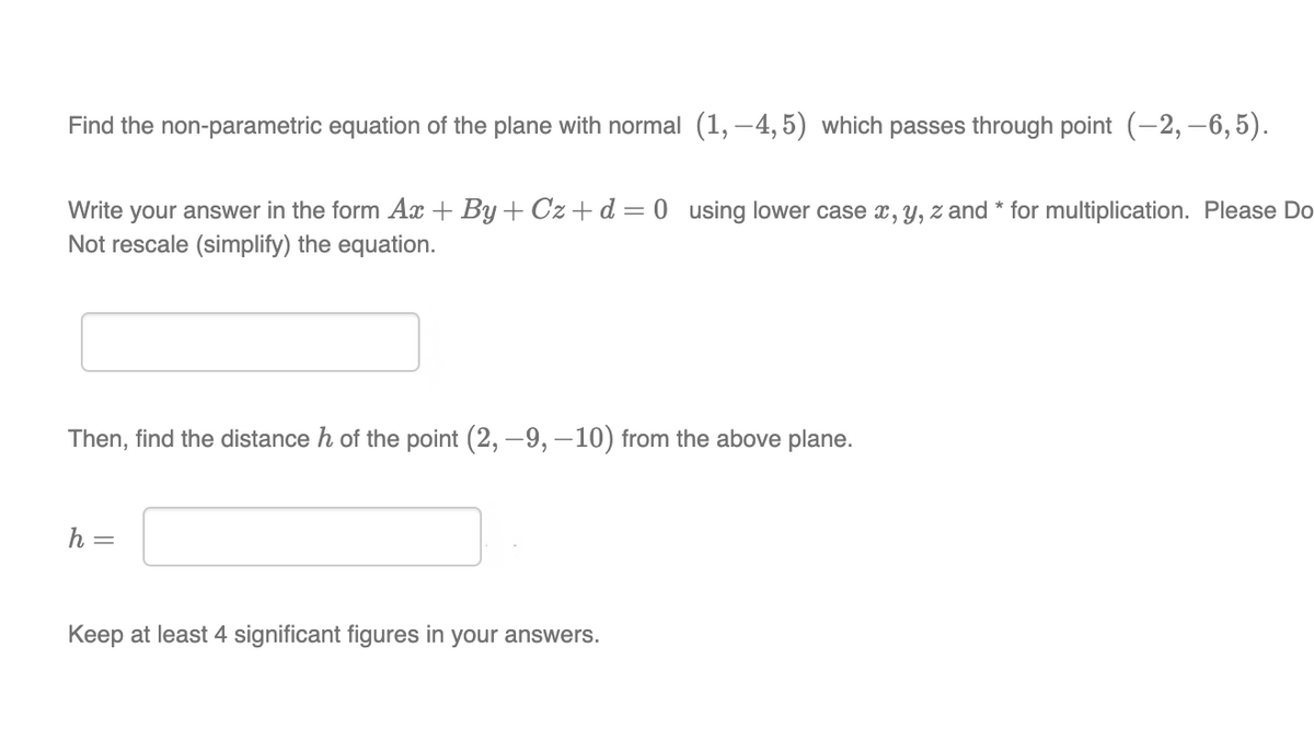 Find the non-parametric equation of the plane with normal (1,-4,5) which passes through point (-2,-6,5).
Write your answer in the form Ax+By+Cz+d=0 using lower case x, y, z and * for multiplication. Please Do
Not rescale (simplify) the equation.
Then, find the distance h of the point (2, -9, -10) from the above plane.
h =
Keep at least 4 significant figures in your answers.