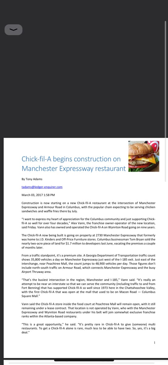 Chick-fil-A begins construction on
Manchester Expressway restaurant
By Tony Adams
tadams@ledger-enquirer.com
March 03, 2017 1:58 PM
Construction is now starting on a new Chick-fil-A restaurant at the intersection of Manchester
Expressway and Armour Road in Columbus, with the popular chain expecting to be serving chicken
sandwiches and waffle fries there by July.
"I want to express my heart of appreciation for the Columbus community and just supporting Chick-
fil-A so well for over four decades," Alex Vann, the franchise owner-operator of the new location,
said Friday. Vann also has owned and operated the Chick-fil-A on Wynnton Road going on nine years.
The Chick-fil-A now being built is going on property at 2730 Manchester Expressway that formerly
was home to J.D. Kinders and Off-Price Furniture stores. Columbus businessman Tom Bryan sold the
nearly two-acre piece of land for $1.7 million to developers last June, vacating the premises a couple
of months later.
From a traffic standpoint, it's a premium site. A Georgia Department of Transportation traffic count
shows 35,800 vehicles a day on Manchester Expressway just west of the 1-185 exit. Just east of the
interchange, near Peachtree Mall, the count jumps to 48,900 vehicles per day. Those figures don't
include north-south traffic on Armour Road, which connects Manchester Expressway and the busy
Airport Thruway area.
"That's the busiest intersection in the region, Manchester and I-185," Vann said. "It's really an
attempt to be near an interstate so that we can serve the community (including traffic to and from
Fort Benning) that has supported Chick-fil-A so well since 1973 here in the Chattahoochee Valley,
with the first Chick-fil-A that was open at the mall that used to be on Macon Road Columbus
Square Mall,"
Vann said the Chick-fil-A store inside the food court at Peachtree Mall will remain open, with it still
remaining under a lease contract. That location is not operated by Vann, who with the Manchester
Expressway and Wynnton Road restaurants under his belt will join somewhat exclusive franchise
ranks within the Atlanta-based company.
"This is a great opportunity," he said. "It's pretty rare in Chick-fil-A to give (someone) multi
restaurants. To get a Chick-fil-A alone is rare, much less to be able to have two. So, yes, it's a big
deal."