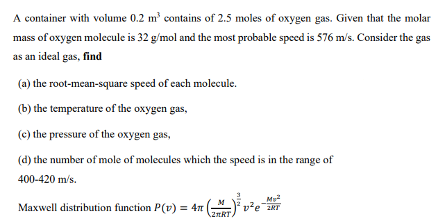 A container with volume 0.2 m² contains of 2.5 moles of oxygen gas. Given that the molar
mass of oxygen molecule is 32 g/mol and the most probable speed is 576 m/s. Consider the gas
as an ideal gas, find
(a) the root-mean-square speed of each molecule.
(b) the temperature of the oxygen gas,
(c) the pressure of the oxygen gas,
(d) the number of mole of molecules which the speed is in the range of
400-420 m/s.
Mu2
v?e 2RT
Maxwell distribution function P(v) = 4n
2nRT
