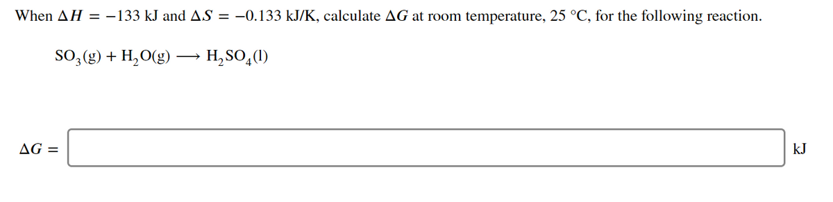 When AH = -133 kJ and AS = -0.133 kJ/K, calculate AG at room temperature, 25 °C, for the following reaction.
SO, (g) + H, O(g)
H, SO,(1)
AG =
kJ

