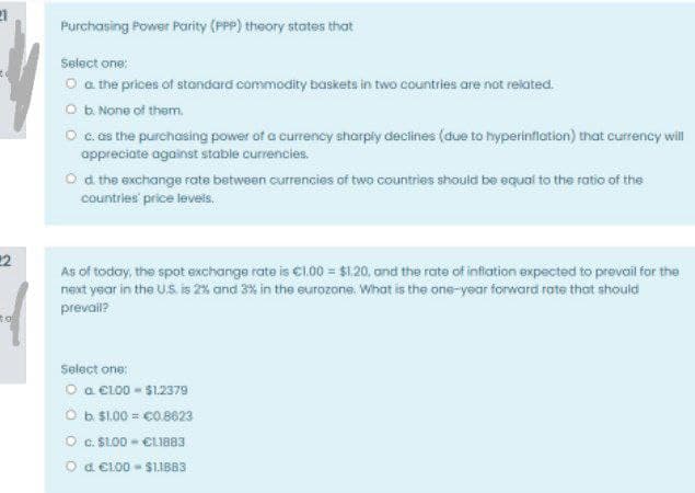 Purchasing Power Parity (PPP) theory states that
Select one:
O a the prices of standard commodity baskets in two countries are not related.
O b. None of them.
O c. as the purchasing power of a currency sharply declines (due to hyperinfiation) that currency will
appreciate against stable currencies.
O d the exchange rate between currencies of two countries should be equal to the ratio of the
countries' price levels.
22
As of today, the spot exchange rate is C100 = $1.20, and the rate of infiation expected to prevoil for the
next year in the U.S. is 2% and 3% in the eurozone. What is the one-year forward rate that should
prevail?
Select one:
O a cL00 - S1.2379
O b S1.00 = co.8623
O c. S1.00 - €CLI883
O d e100 - S1IBB3

