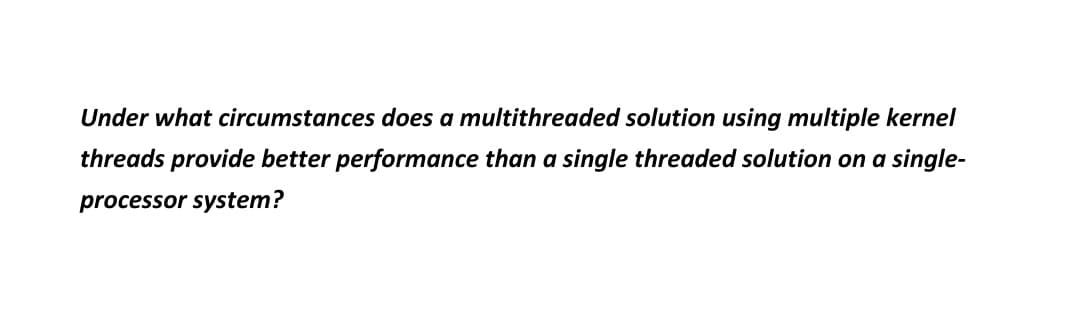 Under what circumstances does a multithreaded solution using multiple kernel
threads provide better performance than a single threaded solution on a single-
processor system?