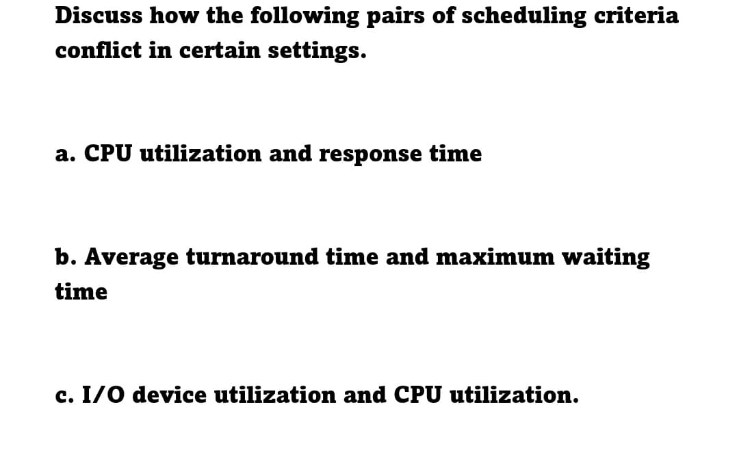 Discuss how the following pairs of scheduling criteria
conflict in certain settings.
a. CPU utilization and response time
b. Average turnaround time and maximum waiting
time
c. I/O device utilization and CPU utilization.