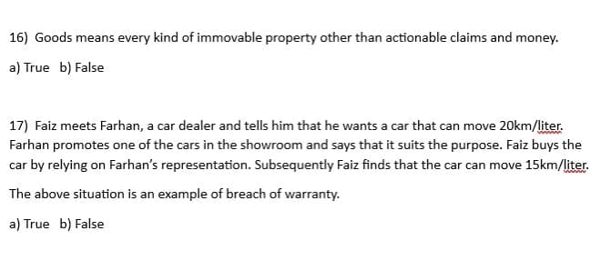 16) Goods means every kind of immovable property other than actionable claims and money.
a) True b) False
17) Faiz meets Farhan, a car dealer and tells him that he wants a car that can move 20km/liter.
Farhan promotes one of the cars in the showroom and says that it suits the purpose. Faiz buys the
car by relying on Farhan's representation. Subsequently Faiz finds that the car can move 15km/liter.
The above situation is an example of breach of warranty.
a) True b) False