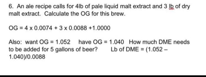 6. An ale recipe calls for 4lb of pale liquid malt extract and 3 lb of dry
malt extract. Calculate the OG for this brew.
OG = 4 x 0.0074 +3 x 0.0088 +1.0000
Also: want OG = 1.052 have OG = 1.040 How much DME needs
to be added for 5 gallons of beer?
1.040)/0.0088
Lb of DME = (1.052 –
