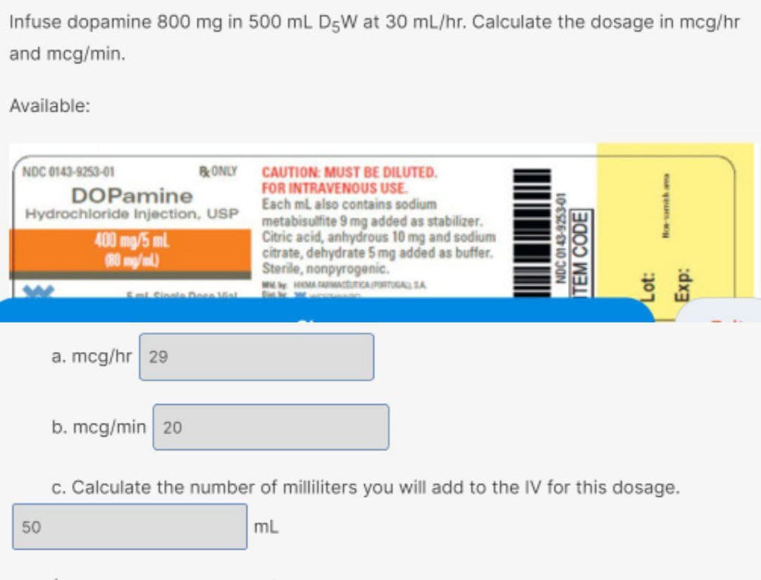 Infuse dopamine 800 mg in 500 mL D5W at 30 mL/hr. Calculate the dosage in mcg/hr
and mcg/min.
Available:
NDC 0143-9253-01
DOPamine
Hydrochloride Injection, USP
400 mg/5 ml
(80 mg/ml)
50
ONLY
1. Sipale Deco Mial
a. mcg/hr 29
b. mcg/min 20
CAUTION: MUST BE DILUTED.
FOR INTRAVENOUS USE.
Each mL also contains sodium
metabisulfite 9 mg added as stabilizer.
Citric acid, anhydrous 10 mg and sodium
citrate, dehydrate 5 mg added as buffer.
Sterile, nonpyrogenic.
WHOMA FARMACEUTICA PORTUGAL SA
NDC 0143-9253-01
TEM CODE
for-samith ama
Lot:
Exp:
c. Calculate the number of milliliters you will add to the IV for this dosage.
mL