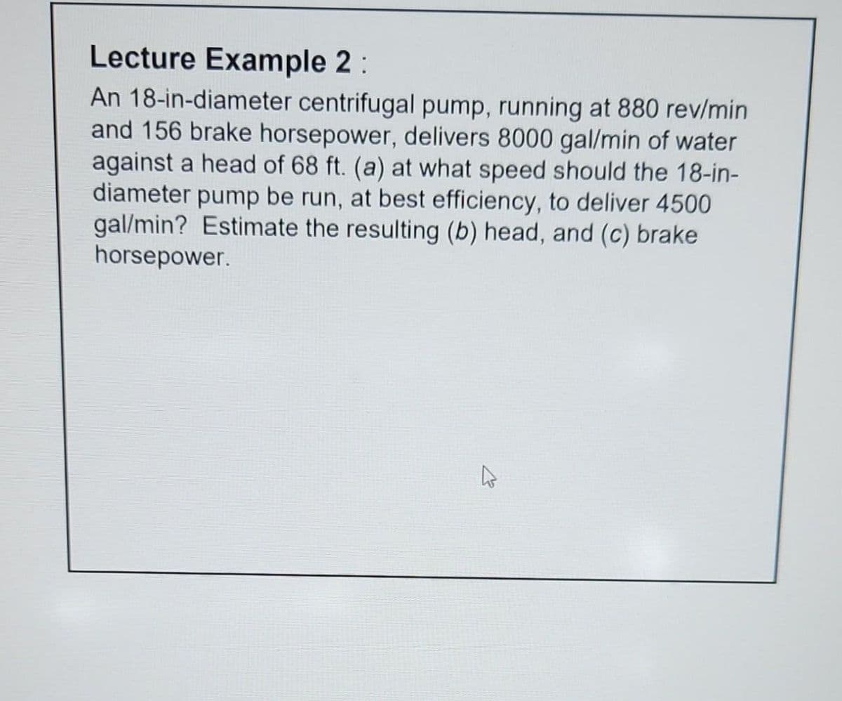 Lecture Example 2 :
An 18-in-diameter centrifugal pump, running at 880 rev/min
and 156 brake horsepower, delivers 8000 gal/min of water
against a head of 68 ft. (a) at what speed should the 18-in-
diameter pump be run, at best efficiency, to deliver 4500
gal/min? Estimate the resulting (b) head, and (c) brake
horsepower.
D