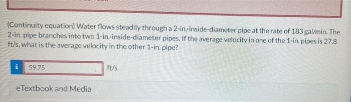 (Continuity equation) Water flows steadily through a 2-in-inside-diameter pipe at the rate of 183 gal/min. The
2-in. pipe branches into two 1-in.-inside-diameter pipes. If the average velocity in one of the 1-in. pipes is 27.8
ft/s, what is the average velocity in the other 1-in. pipe?
59.75
eTextbook and Media
ft/s