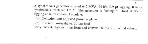 A synchronous generator is rated 645 MVA, 24 kV, 0.9 pf lagging. It has a
synchronous reactance 1.2 . The generator is feeding full load at 0.9 pf
lagging at rated voltage. Calculate:
(a) Excitation emf (E,) and power angle 8
(b) Reactive power drawn by the load
Carry out calculations in pu form and convert the result to actual values.
